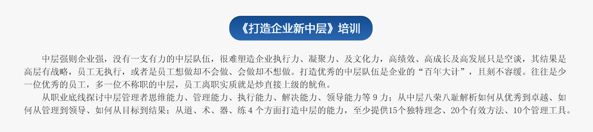 《打造企业新中层》培训
   中层强则企业强，没有一支有力的中层队伍，很难塑造企业执行力、凝聚力、及文化力，高绩效、高成长及高发展只是空谈，其结果是高层有战略，员工无执行，或者是员工想做却不会做、会做却不想做。打造优秀的中层队伍是企业的“百年大计”，且刻不容缓。往往是少一位优秀的员工，多一位不称职的中层，员工离职实质就是炒直接上级的鱿鱼。
   从职业底线探讨中层管理者思维能力、管理能力、执行能力、解决能力、领导能力等９力；从中层八荣八耻解析如何从优秀到卓越、如何从管理到领导、如何从目标到结果；从道、术、器、练４个方面打造中层的能力，至少提供15个独特理念、20个有效方法、10个管理工具。